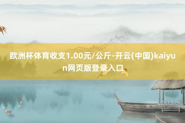 欧洲杯体育收支1.00元/公斤-开云(中国)kaiyun网页版登录入口