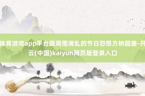 体育游戏app平台跟周围淆乱的节日怨恨方枘圆凿-开云(中国)kaiyun网页版登录入口