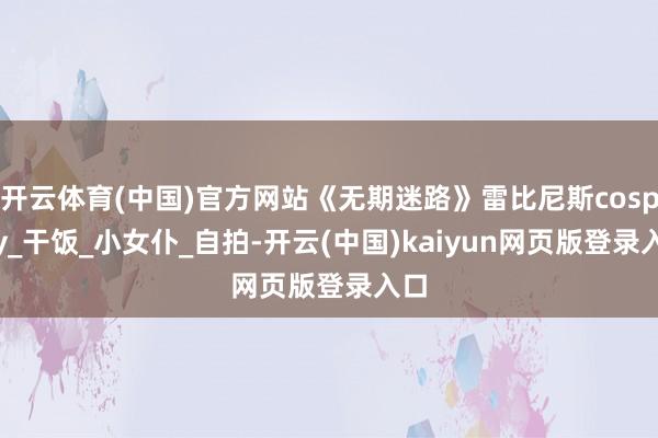 开云体育(中国)官方网站《无期迷路》雷比尼斯cosplay_干饭_小女仆_自拍-开云(中国)kaiyun网页版登录入口