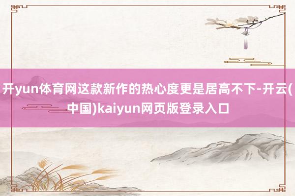 开yun体育网这款新作的热心度更是居高不下-开云(中国)kaiyun网页版登录入口