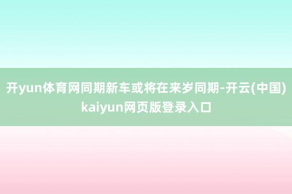开yun体育网同期新车或将在来岁同期-开云(中国)kaiyun网页版登录入口