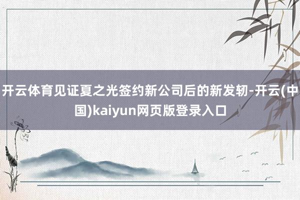 开云体育见证夏之光签约新公司后的新发轫-开云(中国)kaiyun网页版登录入口