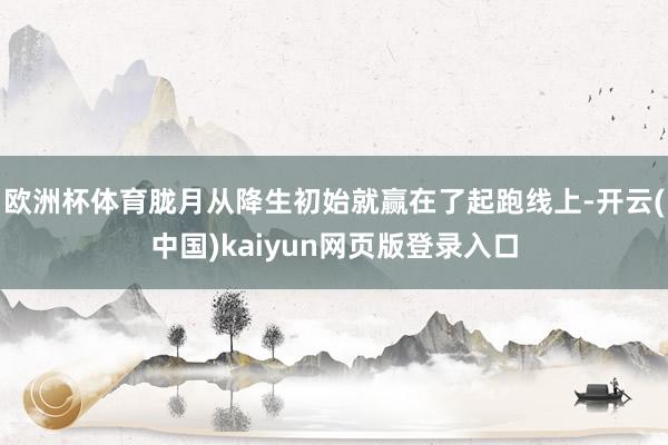 欧洲杯体育胧月从降生初始就赢在了起跑线上-开云(中国)kaiyun网页版登录入口