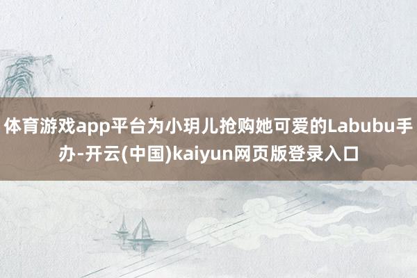 体育游戏app平台为小玥儿抢购她可爱的Labubu手办-开云(中国)kaiyun网页版登录入口