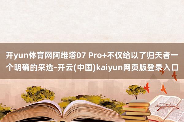 开yun体育网阿维塔07 Pro+不仅给以了归天者一个明确的采选-开云(中国)kaiyun网页版登录入口