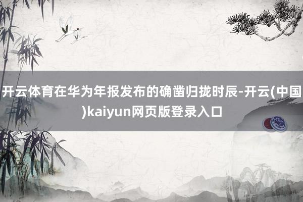 开云体育在华为年报发布的确凿归拢时辰-开云(中国)kaiyun网页版登录入口