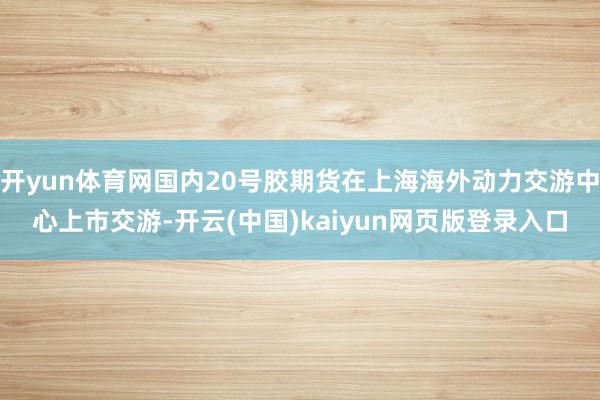 开yun体育网国内20号胶期货在上海海外动力交游中心上市交游-开云(中国)kaiyun网页版登录入口