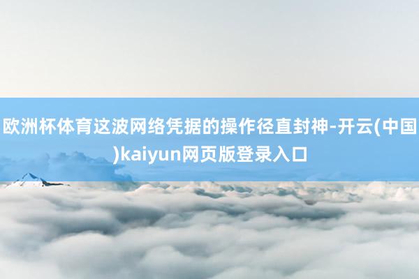 欧洲杯体育这波网络凭据的操作径直封神-开云(中国)kaiyun网页版登录入口