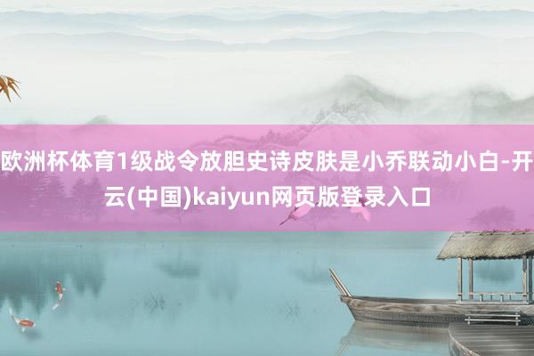 欧洲杯体育1级战令放胆史诗皮肤是小乔联动小白-开云(中国)kaiyun网页版登录入口