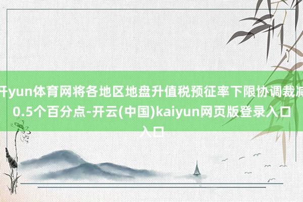 开yun体育网将各地区地盘升值税预征率下限协调裁减0.5个百分点-开云(中国)kaiyun网页版登录入口