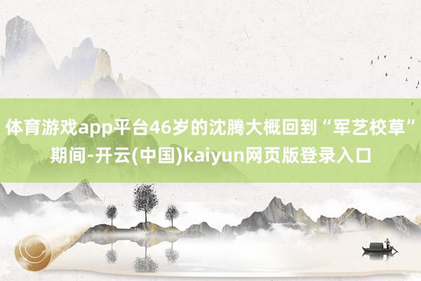 体育游戏app平台46岁的沈腾大概回到“军艺校草”期间-开云(中国)kaiyun网页版登录入口