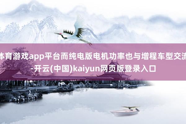 体育游戏app平台而纯电版电机功率也与增程车型交流-开云(中国)kaiyun网页版登录入口