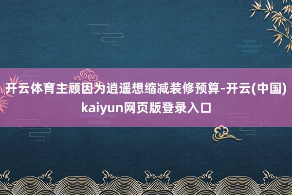 开云体育主顾因为逍遥想缩减装修预算-开云(中国)kaiyun网页版登录入口