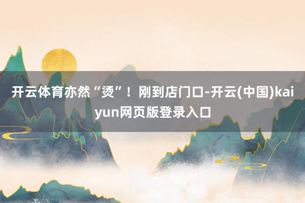 开云体育亦然“烫”！刚到店门口-开云(中国)kaiyun网页版登录入口