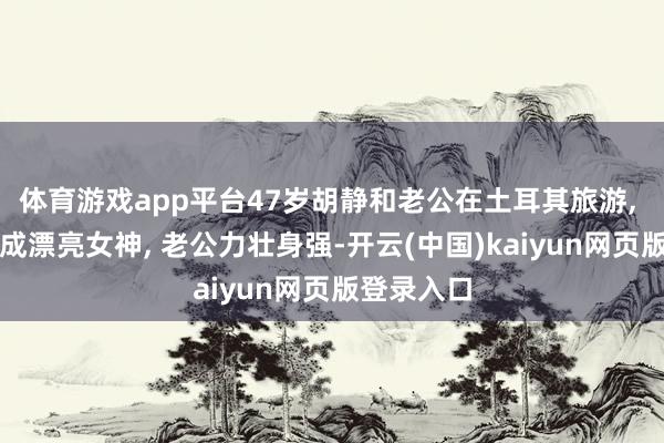 体育游戏app平台47岁胡静和老公在土耳其旅游, 胡静打扮成漂亮女神, 老公力壮身强-开云(中国)kaiyun网页版登录入口