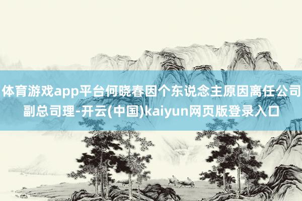 体育游戏app平台何晓春因个东说念主原因离任公司副总司理-开云(中国)kaiyun网页版登录入口
