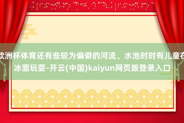 欧洲杯体育还有些较为偏僻的河流、水池时时有儿童在冰面玩耍-开云(中国)kaiyun网页版登录入口