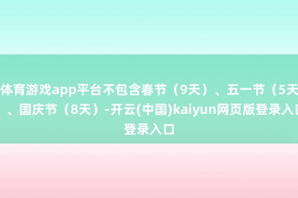 体育游戏app平台不包含春节（9天）、五一节（5天）、国庆节（8天）-开云(中国)kaiyun网页版登录入口