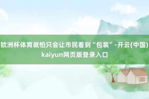 欧洲杯体育就怕只会让市民看到“包装”-开云(中国)kaiyun网页版登录入口