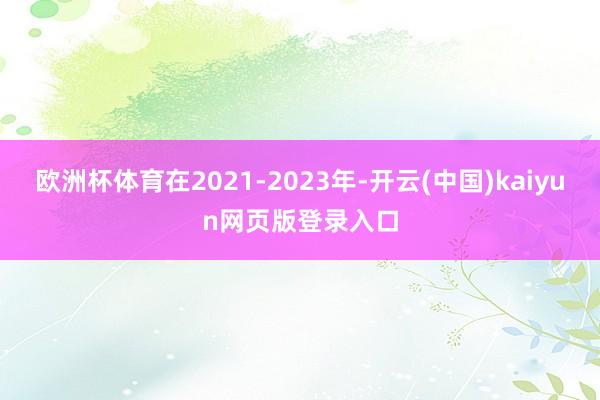 欧洲杯体育在2021-2023年-开云(中国)kaiyun网页版登录入口