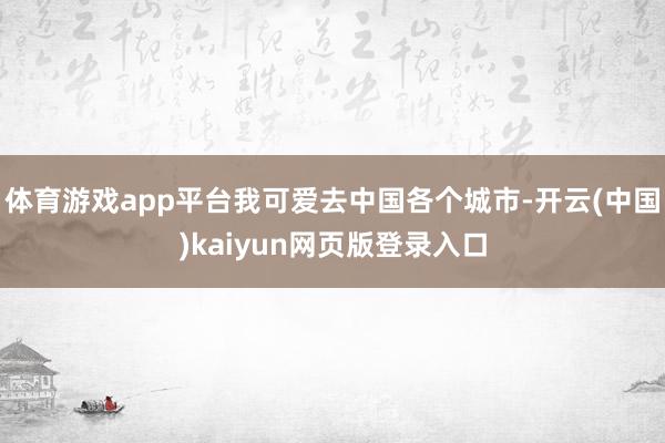 体育游戏app平台我可爱去中国各个城市-开云(中国)kaiyun网页版登录入口