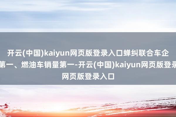 开云(中国)kaiyun网页版登录入口蝉纠联合车企销量第一、燃油车销量第一-开云(中国)kaiyun网页版登录入口