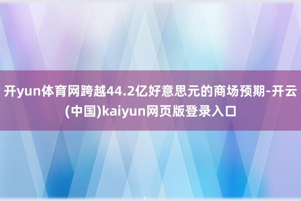 开yun体育网跨越44.2亿好意思元的商场预期-开云(中国)kaiyun网页版登录入口