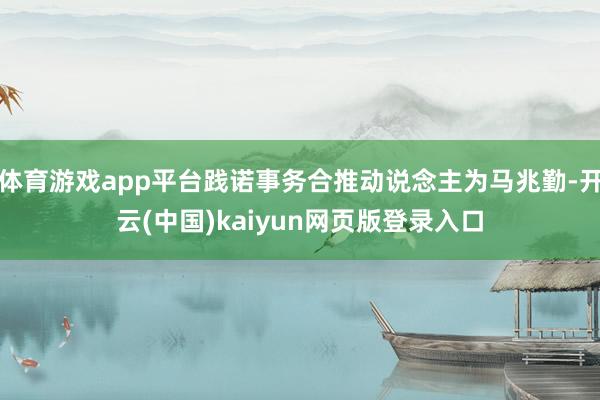 体育游戏app平台践诺事务合推动说念主为马兆勤-开云(中国)kaiyun网页版登录入口