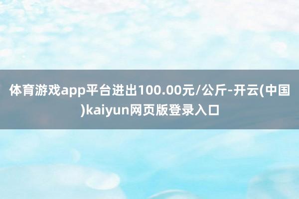 体育游戏app平台进出100.00元/公斤-开云(中国)kaiyun网页版登录入口