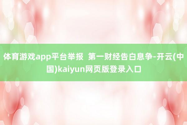 体育游戏app平台举报  第一财经告白息争-开云(中国)kaiyun网页版登录入口