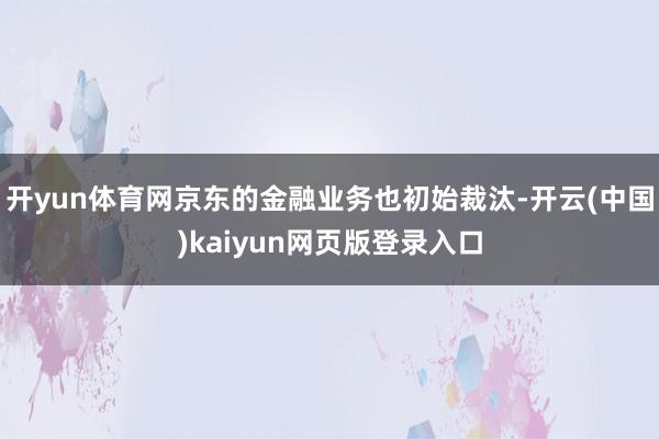 开yun体育网京东的金融业务也初始裁汰-开云(中国)kaiyun网页版登录入口
