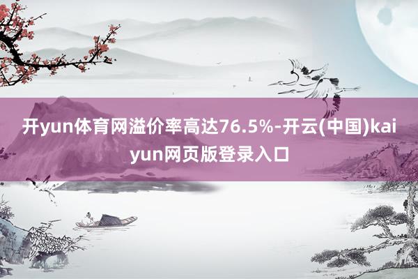 开yun体育网溢价率高达76.5%-开云(中国)kaiyun网页版登录入口