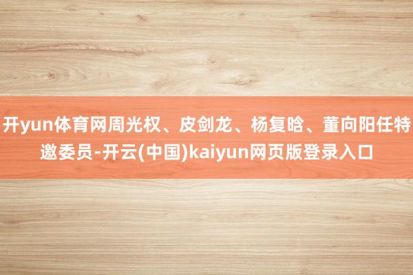 开yun体育网周光权、皮剑龙、杨复晗、董向阳任特邀委员-开云(中国)kaiyun网页版登录入口