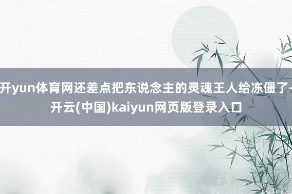开yun体育网还差点把东说念主的灵魂王人给冻僵了-开云(中国)kaiyun网页版登录入口