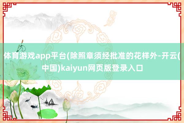 体育游戏app平台(除照章须经批准的花样外-开云(中国)kaiyun网页版登录入口