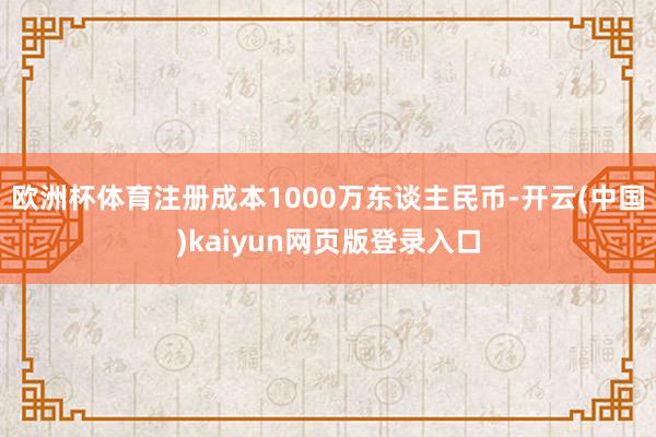 欧洲杯体育注册成本1000万东谈主民币-开云(中国)kaiyun网页版登录入口