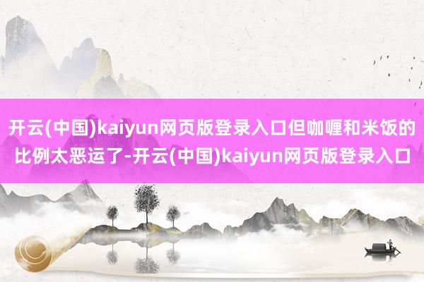 开云(中国)kaiyun网页版登录入口但咖喱和米饭的比例太恶运了-开云(中国)kaiyun网页版登录入口