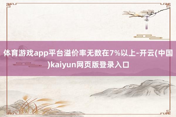 体育游戏app平台溢价率无数在7%以上-开云(中国)kaiyun网页版登录入口