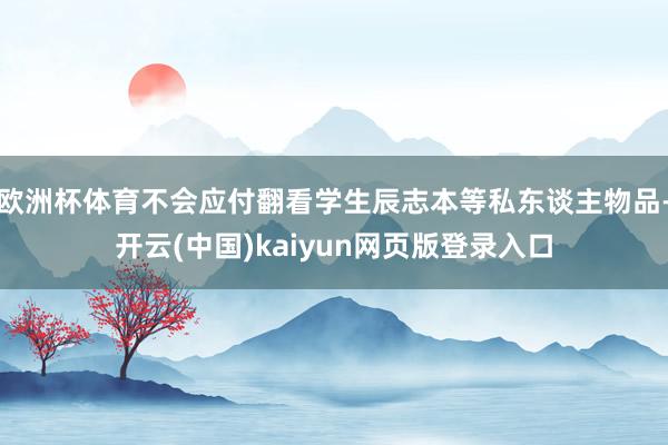 欧洲杯体育不会应付翻看学生辰志本等私东谈主物品-开云(中国)kaiyun网页版登录入口