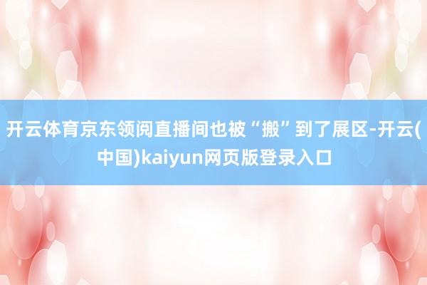 开云体育京东领阅直播间也被“搬”到了展区-开云(中国)kaiyun网页版登录入口