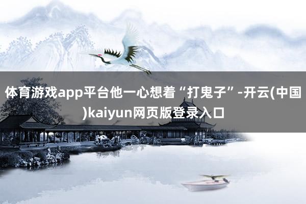 体育游戏app平台他一心想着“打鬼子”-开云(中国)kaiyun网页版登录入口