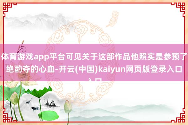 体育游戏app平台可见关于这部作品他照实是参预了绝酌夺的心血-开云(中国)kaiyun网页版登录入口