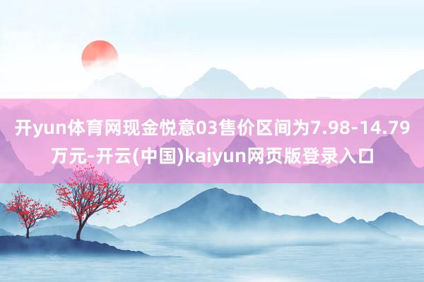 开yun体育网现金悦意03售价区间为7.98-14.79万元-开云(中国)kaiyun网页版登录入口