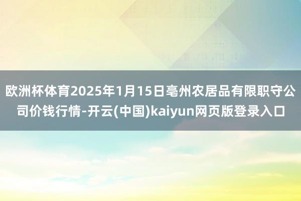 欧洲杯体育2025年1月15日亳州农居品有限职守公司价钱行情-开云(中国)kaiyun网页版登录入口