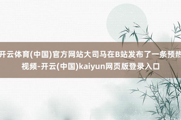 开云体育(中国)官方网站大司马在B站发布了一条预热视频-开云(中国)kaiyun网页版登录入口