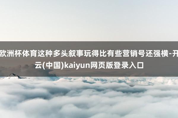 欧洲杯体育这种多头叙事玩得比有些营销号还强横-开云(中国)kaiyun网页版登录入口