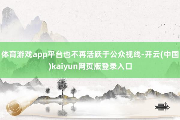 体育游戏app平台也不再活跃于公众视线-开云(中国)kaiyun网页版登录入口