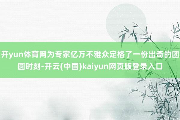 开yun体育网为专家亿万不雅众定格了一份出奇的团圆时刻-开云(中国)kaiyun网页版登录入口