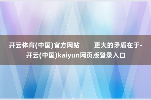 开云体育(中国)官方网站 更大的矛盾在于-开云(中国)kaiyun网页版登录入口