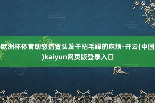 欧洲杯体育助您措置头发干枯毛躁的麻烦-开云(中国)kaiyun网页版登录入口